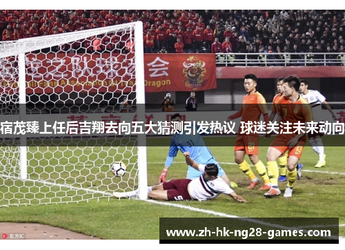 宿茂臻上任后吉翔去向五大猜测引发热议 球迷关注未来动向 宿茂臻上任后吉翔去向五大猜测引发热议 球迷关注未来动向