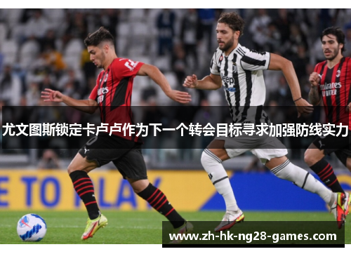 尤文图斯锁定卡卢卢作为下一个转会目标寻求加强防线实力 尤文图斯锁定卡卢卢作为下一个转会目标寻求加强防线实力