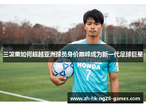 三笘薰如何超越亚洲球员身价巅峰成为新一代足球巨星 三笘薰如何超越亚洲球员身价巅峰成为新一代足球巨星