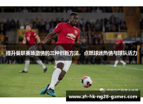 提升曼联赛场激情的三种创新方法,点燃球迷热情与球队活力 提升曼联赛场激情的三种创新方法,点燃球迷热情与球队活力