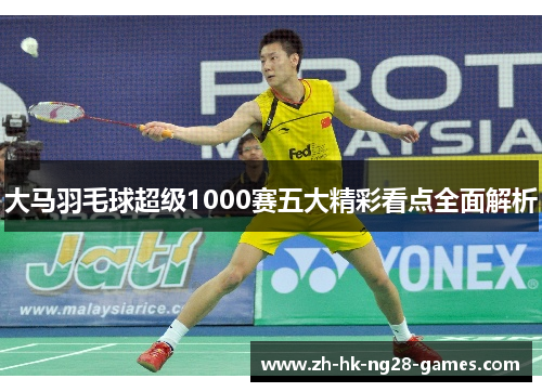 大马羽毛球超级1000赛五大精彩看点全面解析 大马羽毛球超级1000赛五大精彩看点全面解析