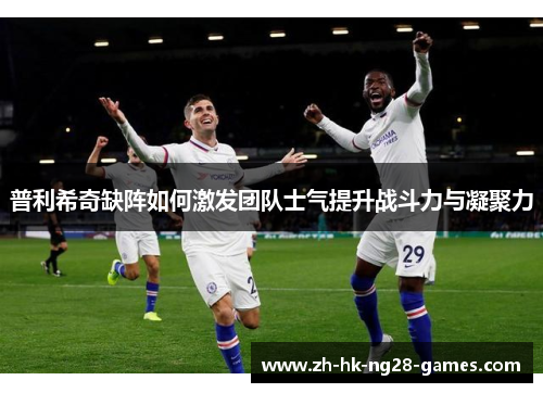 普利希奇缺阵如何激发团队士气提升战斗力与凝聚力 普利希奇缺阵如何激发团队士气提升战斗力与凝聚力