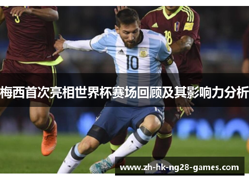 梅西首次亮相世界杯赛场回顾及其影响力分析 梅西首次亮相世界杯赛场回顾及其影响力分析