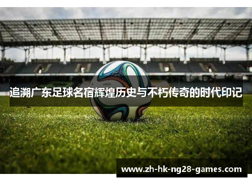 追溯广东足球名宿辉煌历史与不朽传奇的时代印记 追溯广东足球名宿辉煌历史与不朽传奇的时代印记