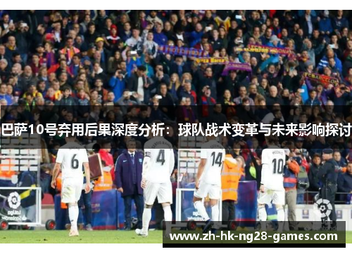 巴萨10号弃用后果深度分析：球队战术变革与未来影响探讨