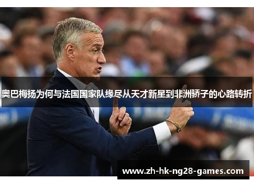 奥巴梅扬为何与法国国家队缘尽从天才新星到非洲骄子的心路转折