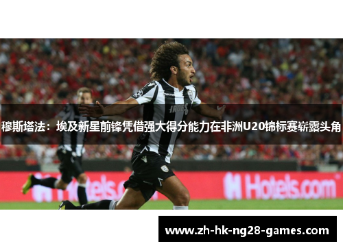 穆斯塔法:埃及新星前锋凭借强大得分能力在非洲U20锦标赛崭露头角 穆斯塔法:埃及新星前锋凭借强大得分能力在非洲U20锦标赛崭露头角