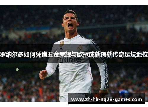 罗纳尔多如何凭借五金荣耀与欧冠成就铸就传奇足坛地位 罗纳尔多如何凭借五金荣耀与欧冠成就铸就传奇足坛地位