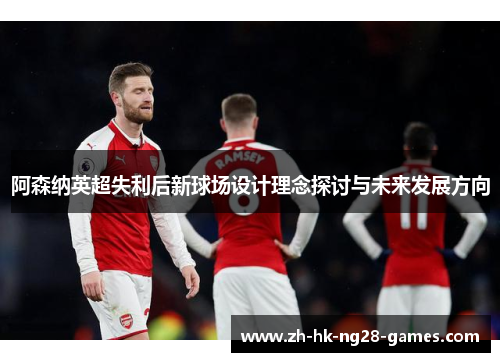 阿森纳英超失利后新球场设计理念探讨与未来发展方向 阿森纳英超失利后新球场设计理念探讨与未来发展方向