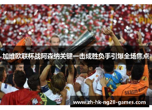 加维欧联杯战阿森纳关键一击成胜负手引爆全场焦点