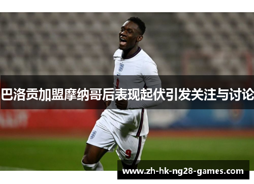 巴洛贡加盟摩纳哥后表现起伏引发关注与讨论