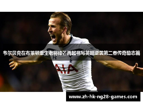 韦尔贝克在布莱顿重生老将锋芒再起书写英超逆袭第二春传奇励志篇 韦尔贝克在布莱顿重生老将锋芒再起书写英超逆袭第二春传奇励志篇