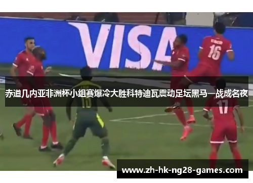 赤道几内亚非洲杯小组赛爆冷大胜科特迪瓦震动足坛黑马一战成名夜 赤道几内亚非洲杯小组赛爆冷大胜科特迪瓦震动足坛黑马一战成名夜