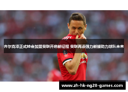 齐尔克泽正式转会加盟曼联开启新征程 曼联再添强力新援助力球队未来