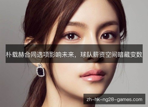 朴载赫合同选项影响未来，球队薪资空间暗藏变数